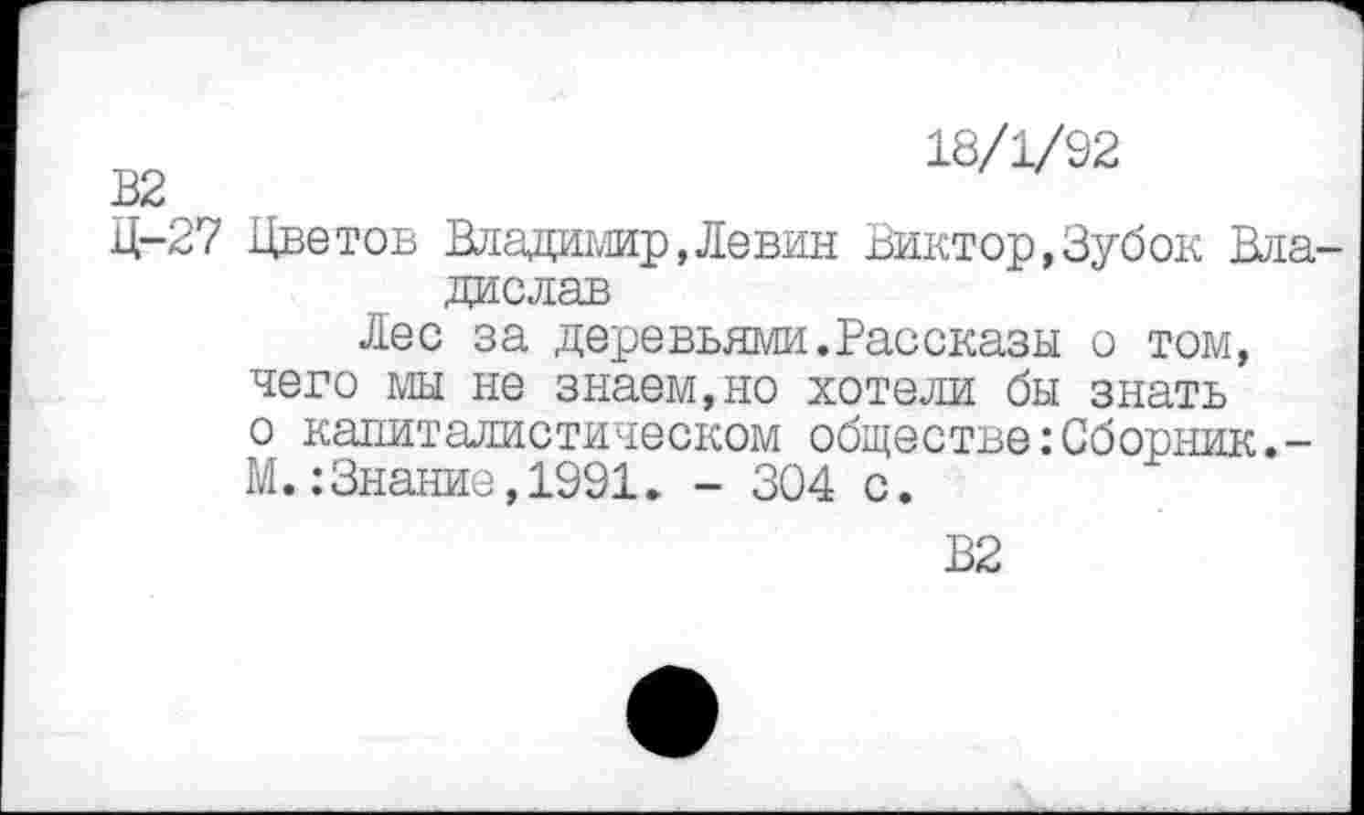 ﻿18/1/92
Ц-27 Цветов Владимир,Левин Виктор,Зубок Владислав
Лес за деревьями.Рассказы о том, чего мы не знаем,но хотели бы знать о капиталистическом обществе: Сборник., -М.:Знание,1991. - 304 с.
В2